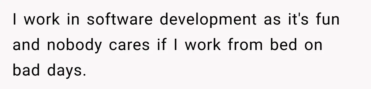 I work in software development as it's fun and nobody cares if I work from bed on bad days.