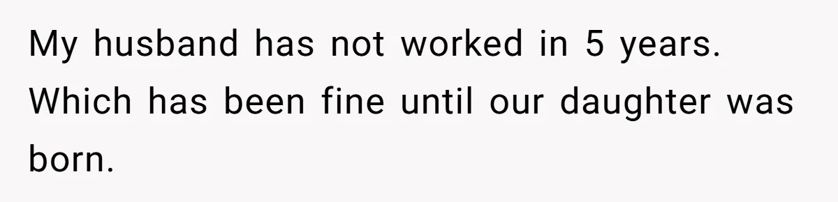 My husband has not worked in 5 years. Which has been fine until our daughter was born.