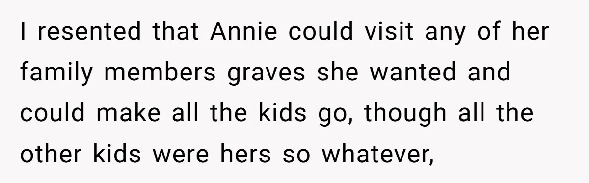 I resented that Annie could visit any of her family members graves she wanted and could make all the kids go, though all the other kids were hers so whatever,