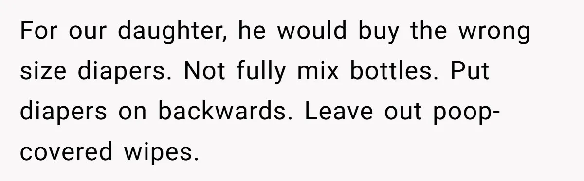 For our daughter, he would buy the wrong size diapers. Not fully mix bottles. Put diapers on backwards. Leave out poop-covered wipes.