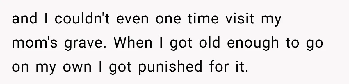 and I couldn't even one time visit my mom's grave. When I got old enough to go on my own I got punished for it.