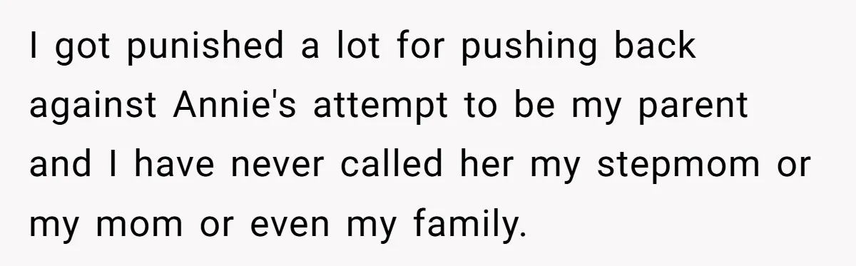 I got punished a lot for pushing back against Annie's attempt to be my parent and I have never called her my stepmom or my mom or even my family.