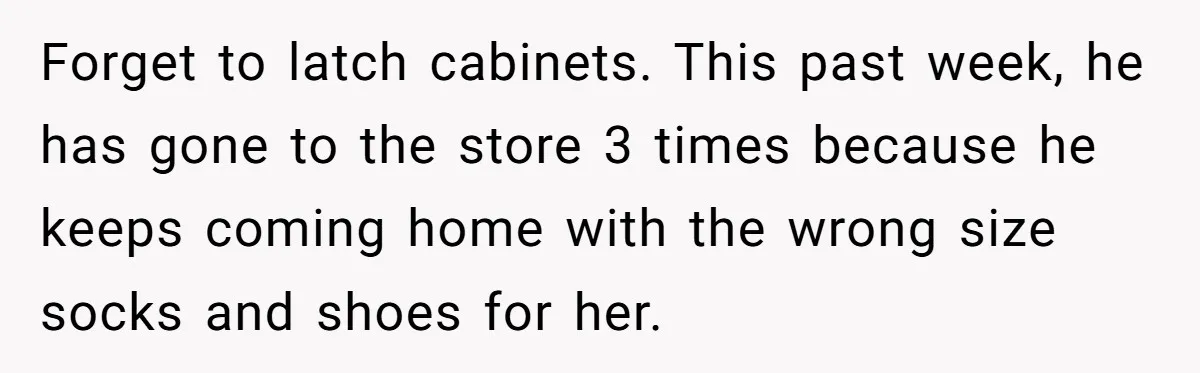 Forget to latch cabinets. This past week, he has gone to the store 3 times because he keeps coming home with the wrong size socks and shoes for her.