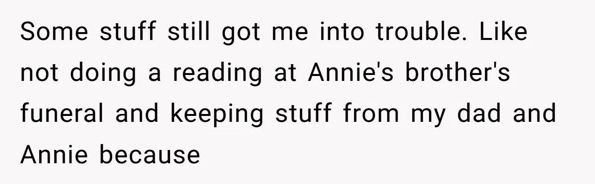 Some stuff still got me into trouble. Like not doing a reading at Annie's brother's funeral and keeping stuff from my dad and Annie because