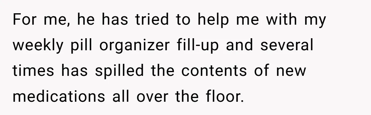 For me, he has tried to help me with my weekly pill organizer fill-up and several times has spilled the contents of new medications all over the floor.