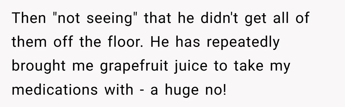 Then "not seeing" that he didn't get all of them off the floor. He has repeatedly brought me grapefruit juice to take my medications with - a huge no!