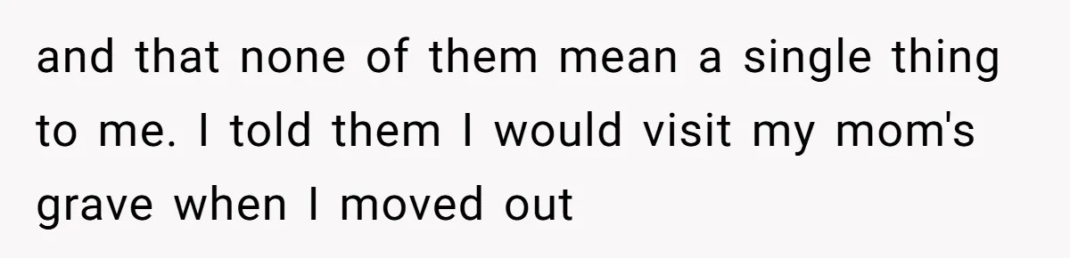 and that none of them mean a single thing to me. I told them I would visit my mom's grave when I moved out