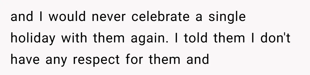and I would never celebrate a single holiday with them again. I told them I don't have any respect for them and