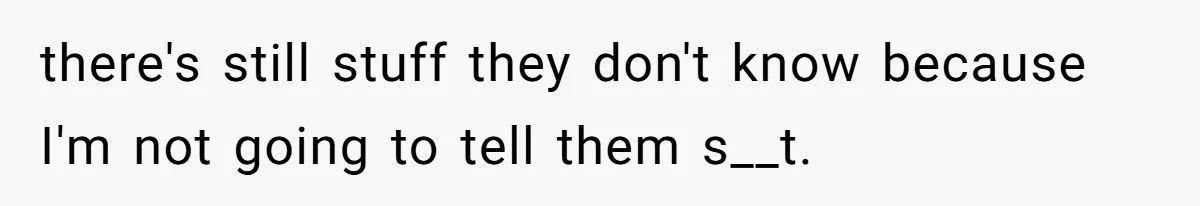 there's still stuff they don't know because I'm not going to tell them s__t.