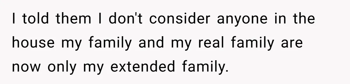 I told them I don't consider anyone in the house my family and my real family are now only my extended family.
