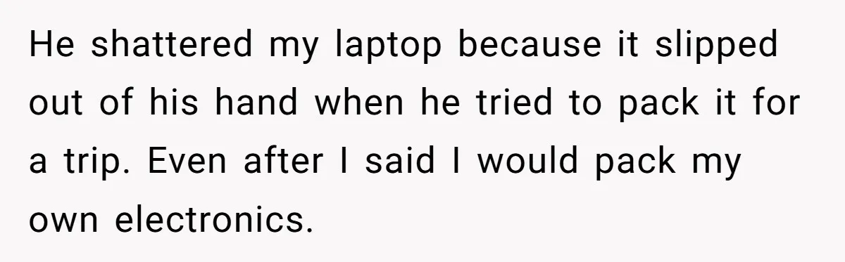 He shattered my laptop because it slipped out of his hand when he tried to pack it for a trip. Even after I said I would pack my own electronics.
