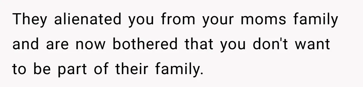 They alienated you from your moms family and are now bothered that you don't want to be part of their family.