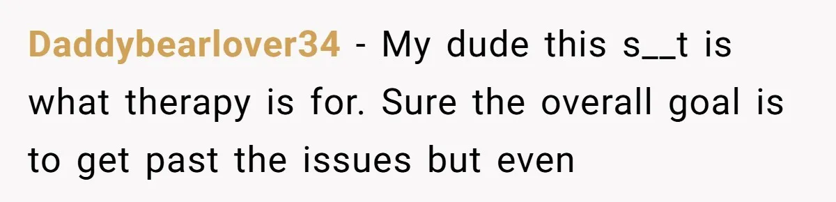 Daddybearlover34 − My dude this s__t is what therapy is for. Sure the overall goal is to get past the issues but even