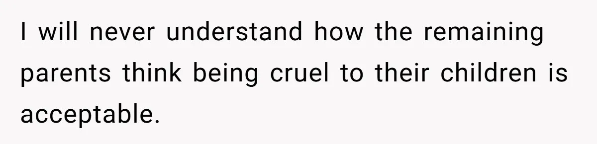 I will never understand how the remaining parents think being cruel to their children is acceptable.