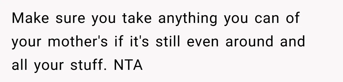 Make sure you take anything you can of your mother's if it's still even around and all your stuff. NTA