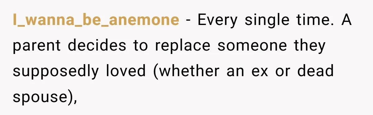 I_wanna_be_anemone − Every single time. A parent decides to replace someone they supposedly loved (whether an ex or dead spouse),