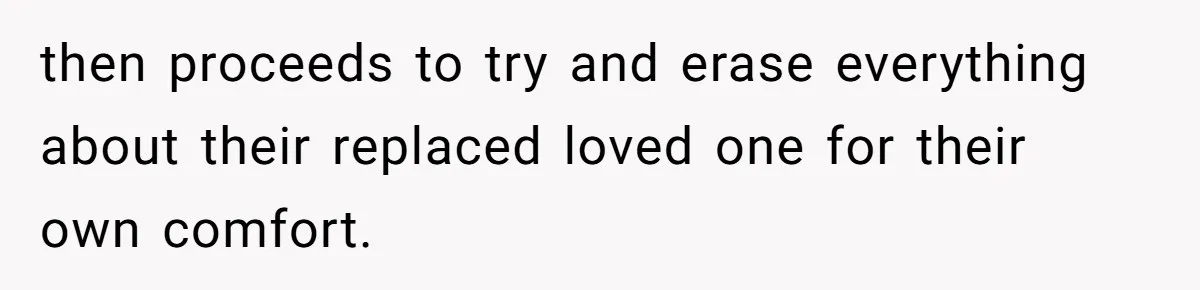 then proceeds to try and erase everything about their replaced loved one for their own comfort.