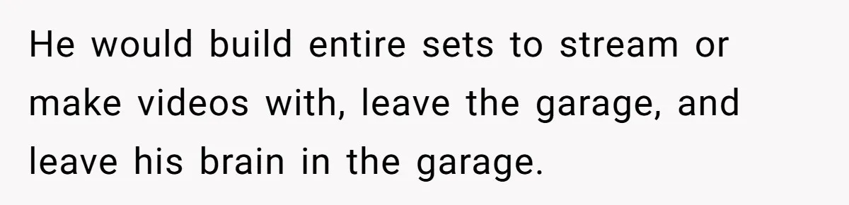 He would build entire sets to stream or make videos with, leave the garage, and leave his brain in the garage.