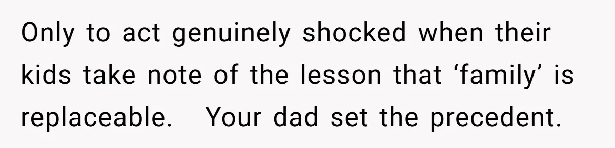 Only to act genuinely shocked when their kids take note of the lesson that ‘family’ is replaceable.   Your dad set the precedent.