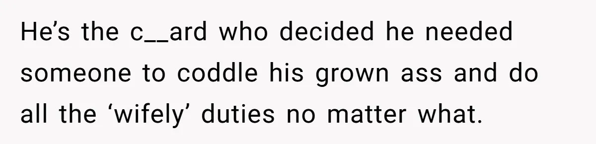 He’s the c__ard who decided he needed someone to coddle his grown ass and do all the ‘wifely’ duties no matter what.