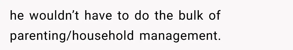 he wouldn’t have to do the bulk of parenting/household management.