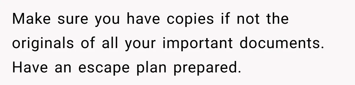 Make sure you have copies if not the originals of all your important documents. Have an escape plan prepared.
