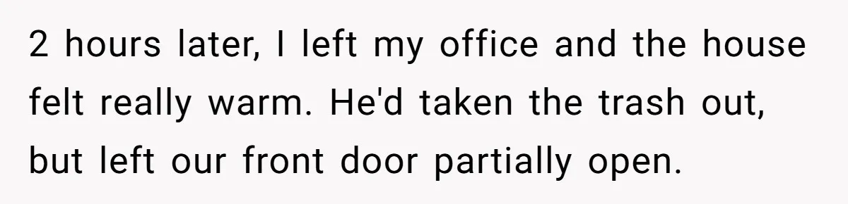 2 hours later, I left my office and the house felt really warm. He'd taken the trash out, but left our front door partially open.