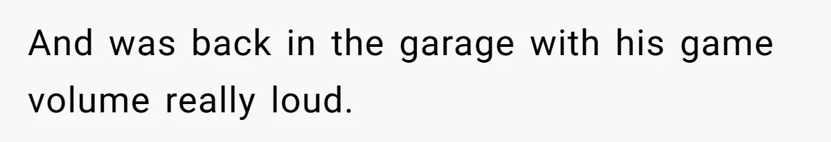 And was back in the garage with his game volume really loud.