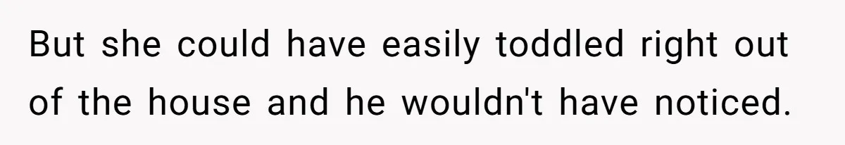 But she could have easily toddled right out of the house and he wouldn't have noticed.