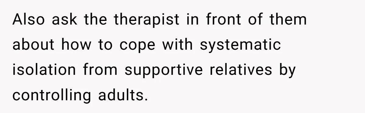 Also ask the therapist in front of them about how to cope with systematic isolation from supportive relatives by controlling adults.