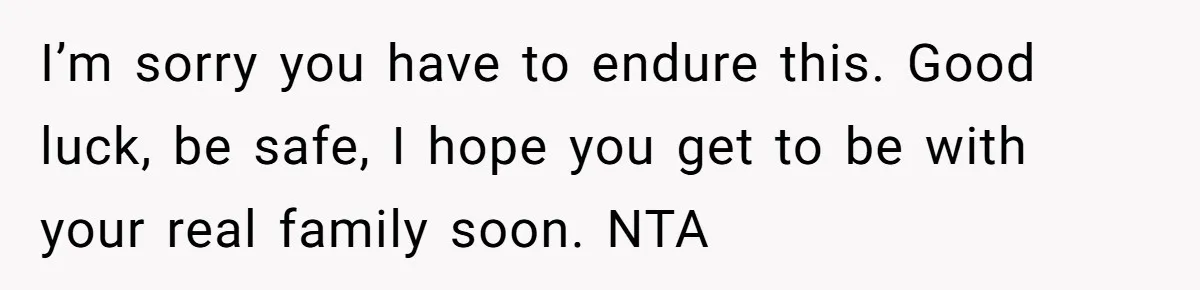 I’m sorry you have to endure this. Good luck, be safe, I hope you get to be with your real family soon. NTA