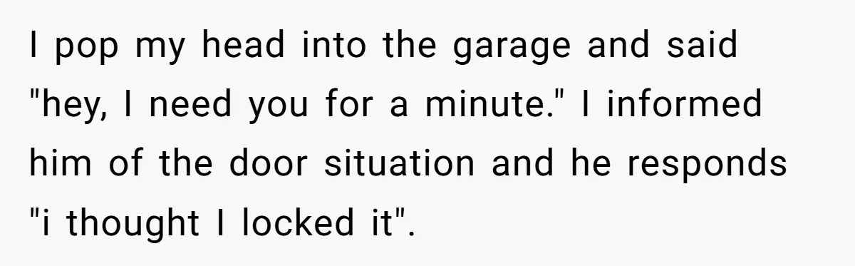 I pop my head into the garage and said "hey, I need you for a minute." I informed him of the door situation and he responds "i thought I locked...
