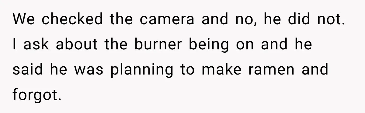 We checked the camera and no, he did not. I ask about the burner being on and he said he was planning to make ramen and forgot.