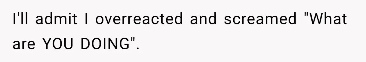 I'll admit I overreacted and screamed "What are YOU DOING".