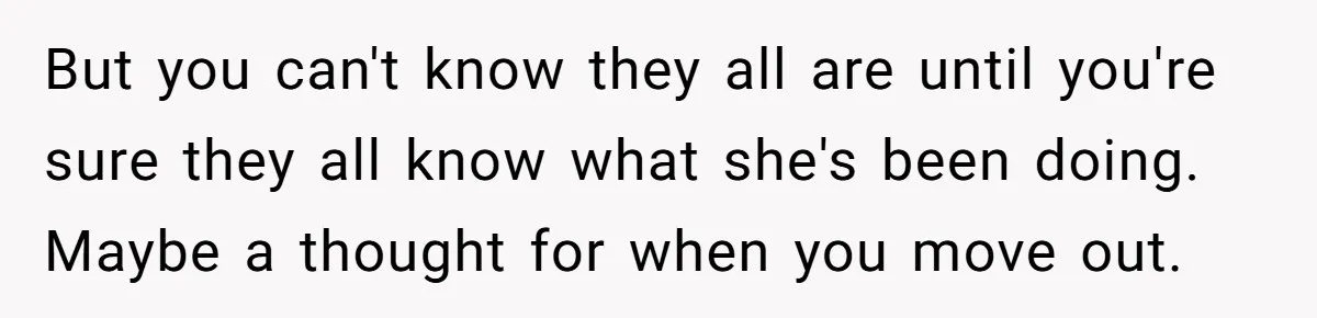 But you can't know they all are until you're sure they all know what she's been doing. Maybe a thought for when you move out.