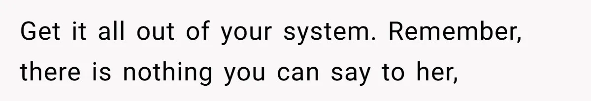 Get it all out of your system. Remember, there is nothing you can say to her,