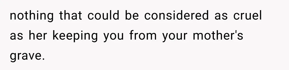 nothing that could be considered as cruel as her keeping you from your mother's grave.