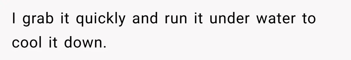 I grab it quickly and run it under water to cool it down.