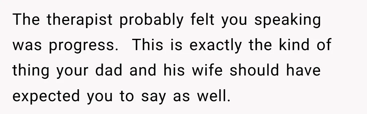 The therapist probably felt you speaking was progress.  This is exactly the kind of thing your dad and his wife should have expected you to say as well.