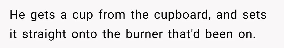 He gets a cup from the cupboard, and sets it straight onto the burner that'd been on.