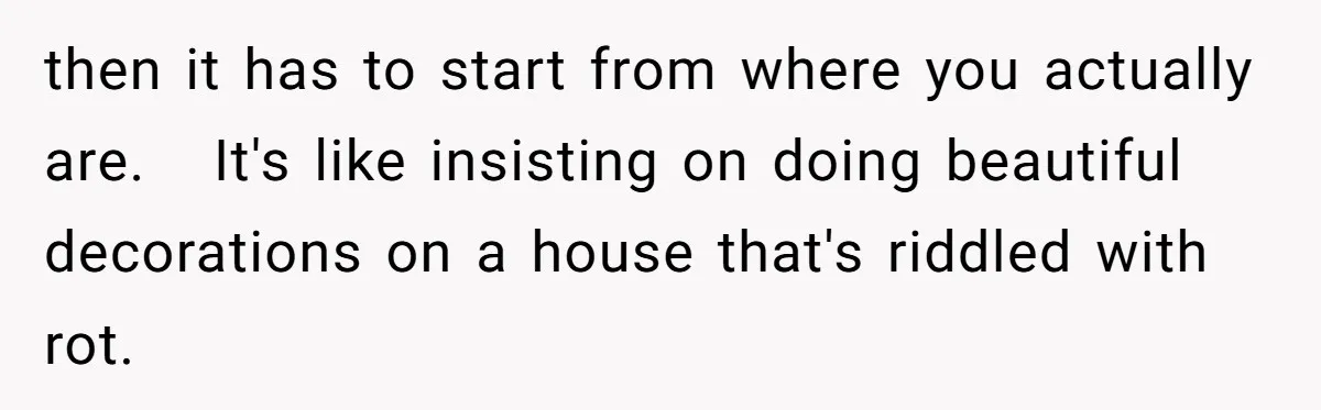then it has to start from where you actually are.   It's like insisting on doing beautiful decorations on a house that's riddled with rot.
