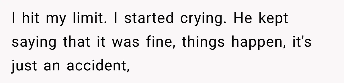 I hit my limit. I started crying. He kept saying that it was fine, things happen, it's just an accident,