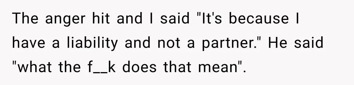 The anger hit and I said "It's because I have a liability and not a partner." He said "what the f__k does that mean".