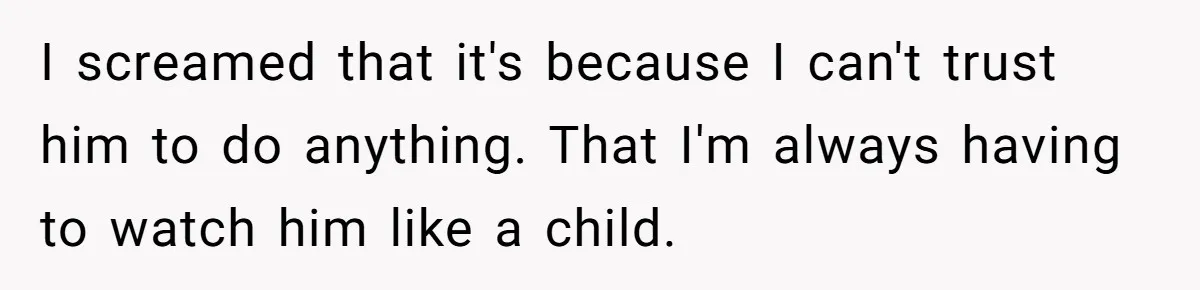 I screamed that it's because I can't trust him to do anything. That I'm always having to watch him like a child.