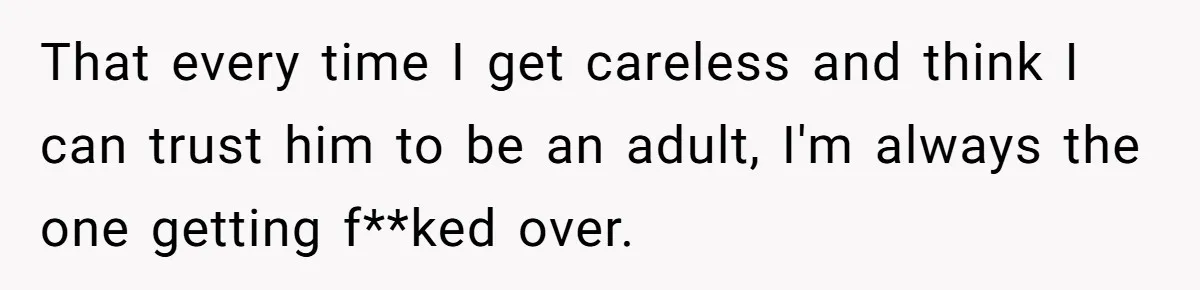 That every time I get careless and think I can trust him to be an adult, I'm always the one getting f**ked over.