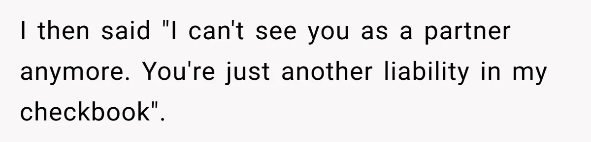 I then said "I can't see you as a partner anymore. You're just another liability in my checkbook".