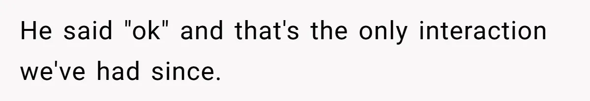 He said "ok" and that's the only interaction we've had since.