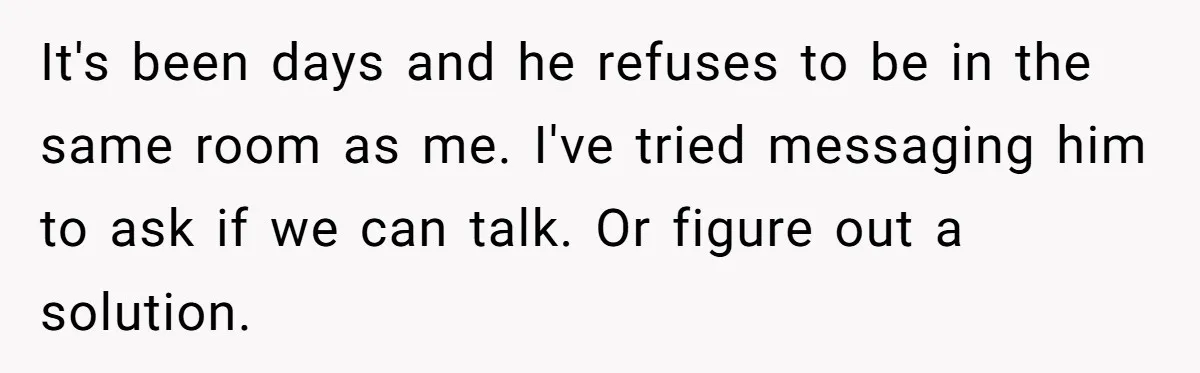 It's been days and he refuses to be in the same room as me. I've tried messaging him to ask if we can talk. Or figure out a solution.