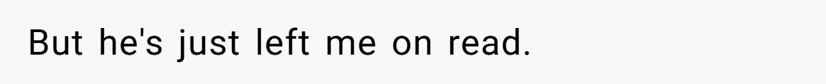 But he's just left me on read.