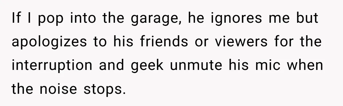If I pop into the garage, he ignores me but apologizes to his friends or viewers for the interruption and geek unmute his mic when the noise stops.